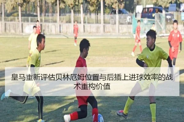 皇马重新评估贝林厄姆位置与后插上进球效率的战术重构价值