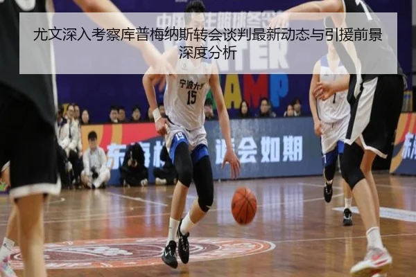 尤文深入考察库普梅纳斯转会谈判最新动态与引援前景深度分析