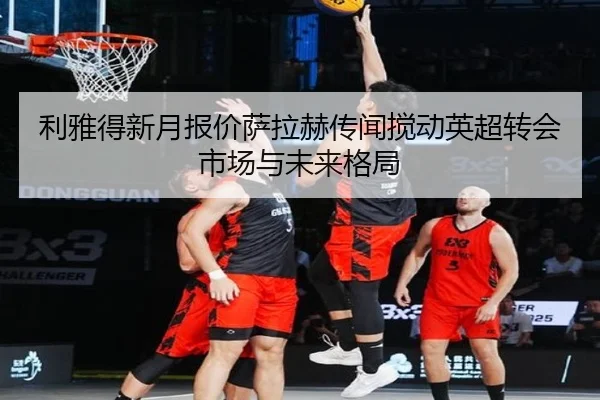 利雅得新月报价萨拉赫传闻搅动英超转会市场与未来格局