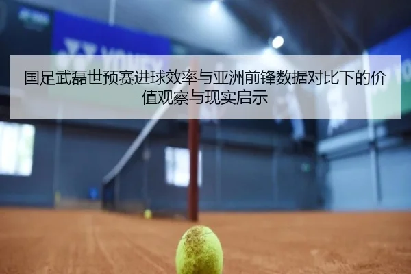 国足武磊世预赛进球效率与亚洲前锋数据对比下的价值观察与现实启示