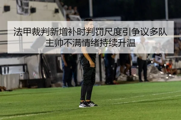 法甲裁判新增补时判罚尺度引争议多队主帅不满情绪持续升温